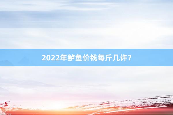 2022年鲈鱼价钱每斤几许？