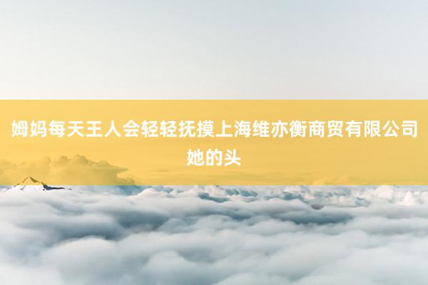 姆妈每天王人会轻轻抚摸上海维亦衡商贸有限公司她的头