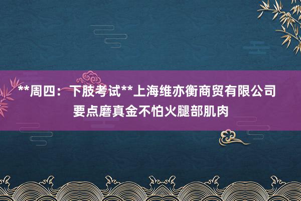 **周四：下肢考试**上海维亦衡商贸有限公司  要点磨真金不怕火腿部肌肉